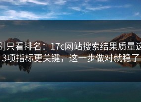 别只看排名：17c网站搜索结果质量这3项指标更关键，这一步做对就稳了