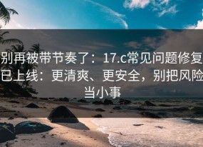 别再被带节奏了：17.c常见问题修复已上线：更清爽、更安全，别把风险当小事