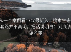 从一个案例看17cc最新入口搜索生态：套路并不高明，把话说明白：到底该怎么做
