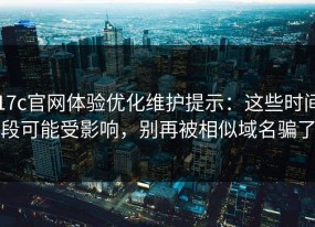 17c官网体验优化维护提示：这些时间段可能受影响，别再被相似域名骗了