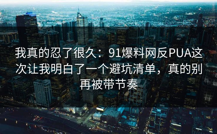 我真的忍了很久：91爆料网反PUA这次让我明白了一个避坑清单，真的别再被带节奏