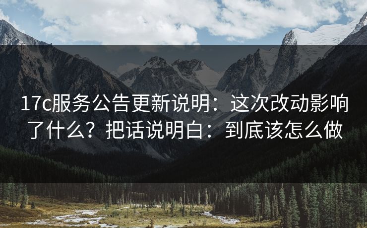 17c服务公告更新说明：这次改动影响了什么？把话说明白：到底该怎么做