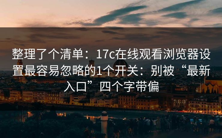 整理了个清单：17c在线观看浏览器设置最容易忽略的1个开关：别被“最新入口”四个字带偏