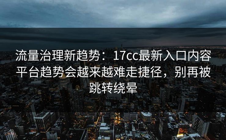 流量治理新趋势：17cc最新入口内容平台趋势会越来越难走捷径，别再被跳转绕晕