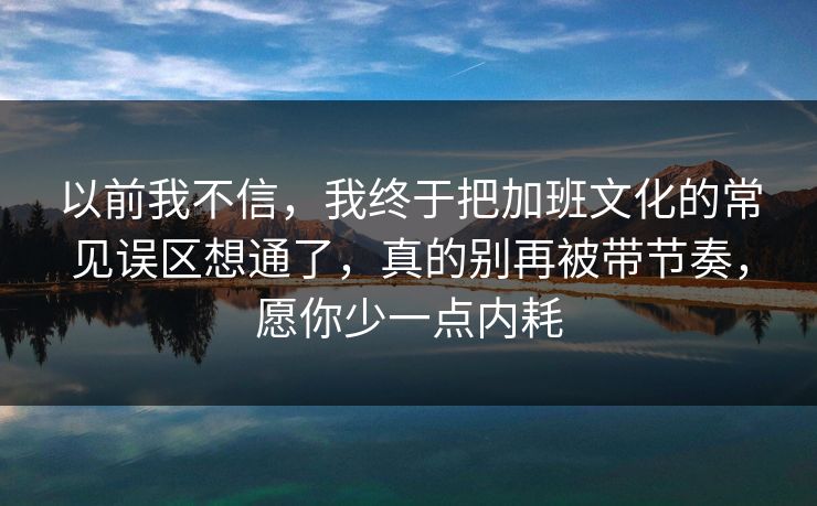 以前我不信，我终于把加班文化的常见误区想通了，真的别再被带节奏，愿你少一点内耗