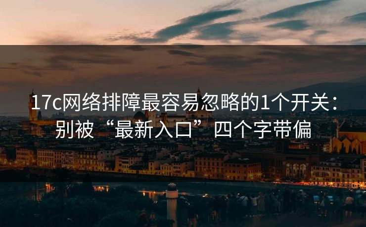 17c网络排障最容易忽略的1个开关：别被“最新入口”四个字带偏