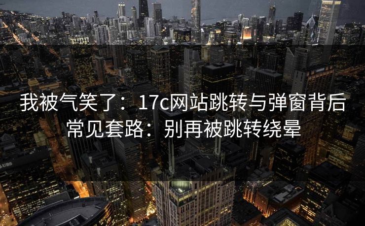 我被气笑了：17c网站跳转与弹窗背后常见套路：别再被跳转绕晕