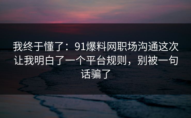 我终于懂了：91爆料网职场沟通这次让我明白了一个平台规则，别被一句话骗了