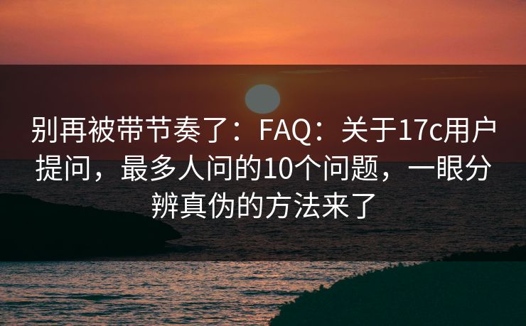别再被带节奏了：FAQ：关于17c用户提问，最多人问的10个问题，一眼分辨真伪的方法来了