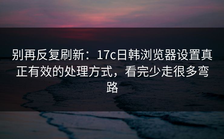 别再反复刷新：17c日韩浏览器设置真正有效的处理方式，看完少走很多弯路