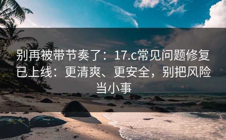 别再被带节奏了：17.c常见问题修复已上线：更清爽、更安全，别把风险当小事