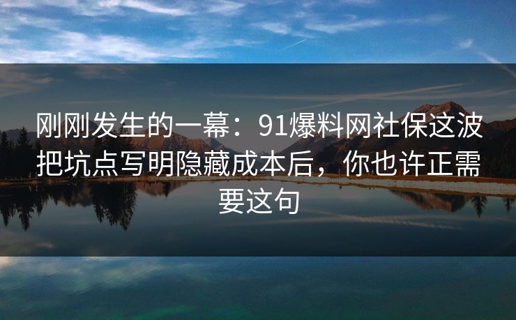 刚刚发生的一幕：91爆料网社保这波把坑点写明隐藏成本后，你也许正需要这句