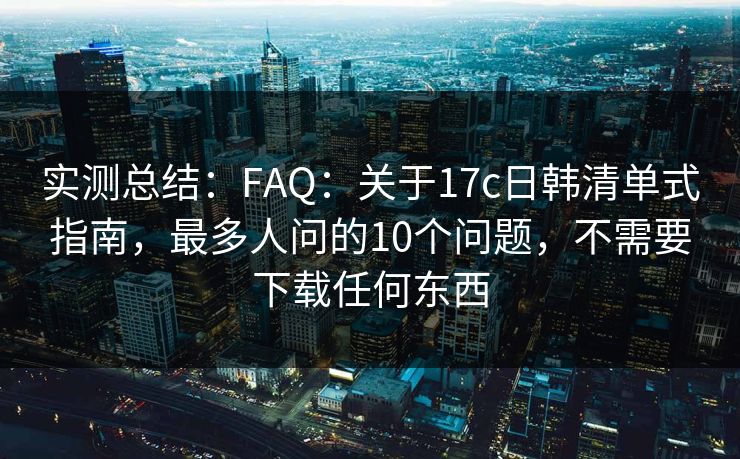 实测总结：FAQ：关于17c日韩清单式指南，最多人问的10个问题，不需要下载任何东西
