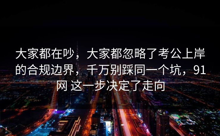 大家都在吵，大家都忽略了考公上岸的合规边界，千万别踩同一个坑，91网 这一步决定了走向