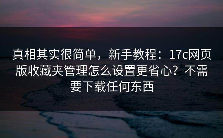 真相其实很简单，新手教程：17c网页版收藏夹管理怎么设置更省心？不需要下载任何东西