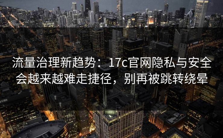 流量治理新趋势：17c官网隐私与安全会越来越难走捷径，别再被跳转绕晕