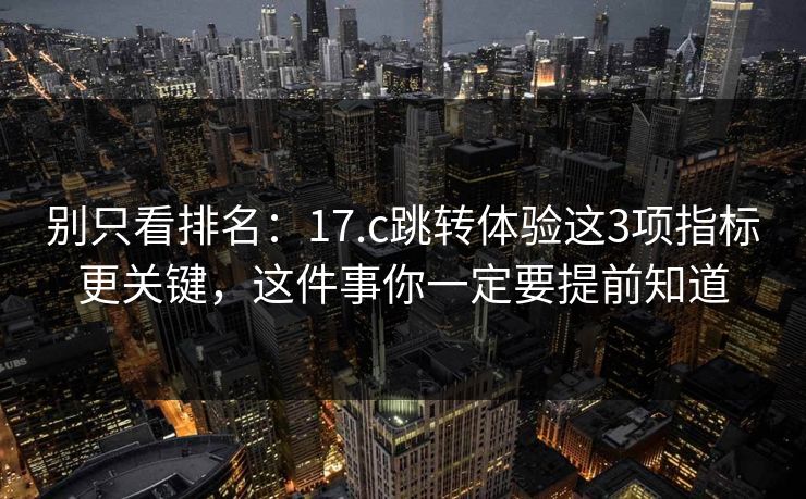 别只看排名：17.c跳转体验这3项指标更关键，这件事你一定要提前知道