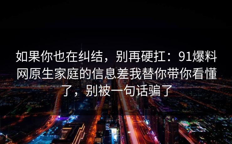 如果你也在纠结，别再硬扛：91爆料网原生家庭的信息差我替你带你看懂了，别被一句话骗了