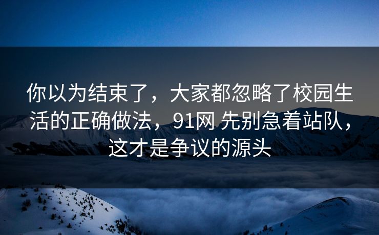 你以为结束了，大家都忽略了校园生活的正确做法，91网 先别急着站队，这才是争议的源头