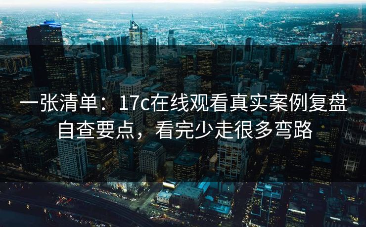 一张清单：17c在线观看真实案例复盘自查要点，看完少走很多弯路