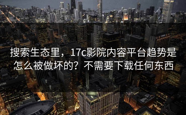 搜索生态里，17c影院内容平台趋势是怎么被做坏的？不需要下载任何东西