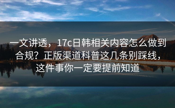 一文讲透，17c日韩相关内容怎么做到合规？正版渠道科普这几条别踩线，这件事你一定要提前知道