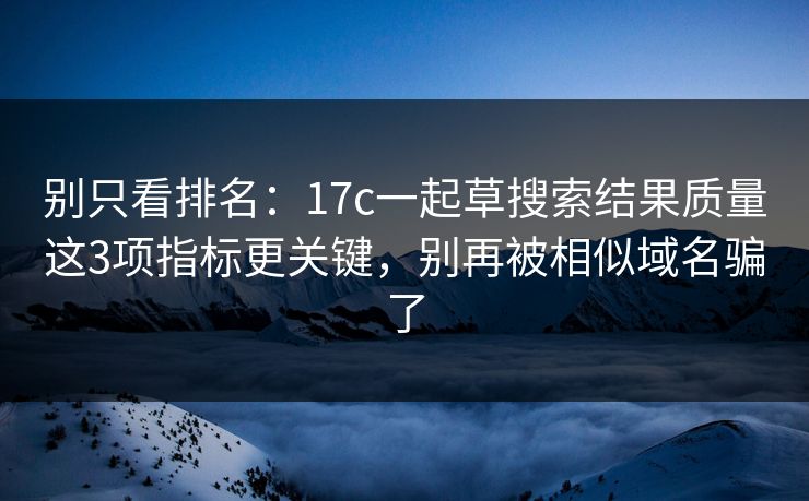 别只看排名：17c一起草搜索结果质量这3项指标更关键，别再被相似域名骗了