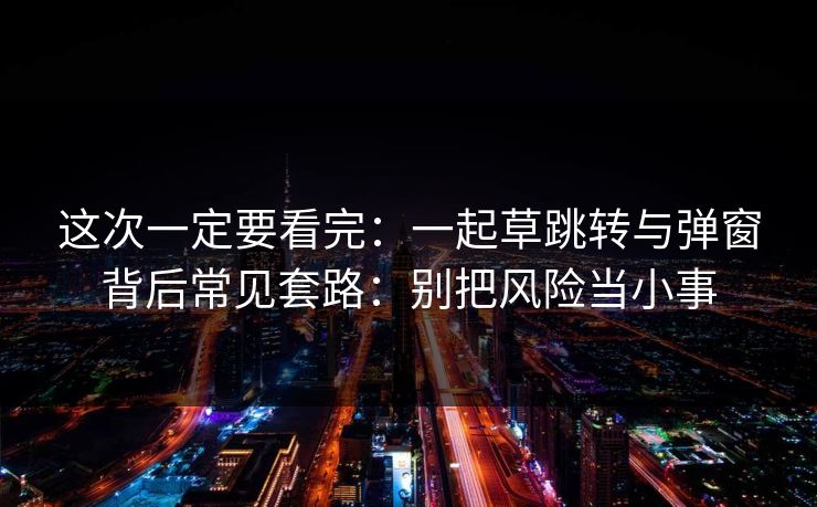 这次一定要看完：一起草跳转与弹窗背后常见套路：别把风险当小事