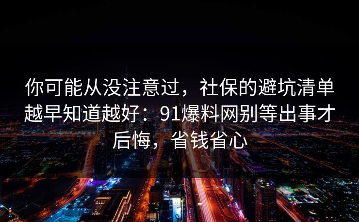 你可能从没注意过，社保的避坑清单越早知道越好：91爆料网别等出事才后悔，省钱省心