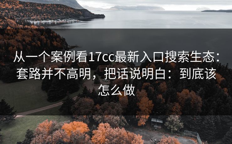 从一个案例看17cc最新入口搜索生态：套路并不高明，把话说明白：到底该怎么做