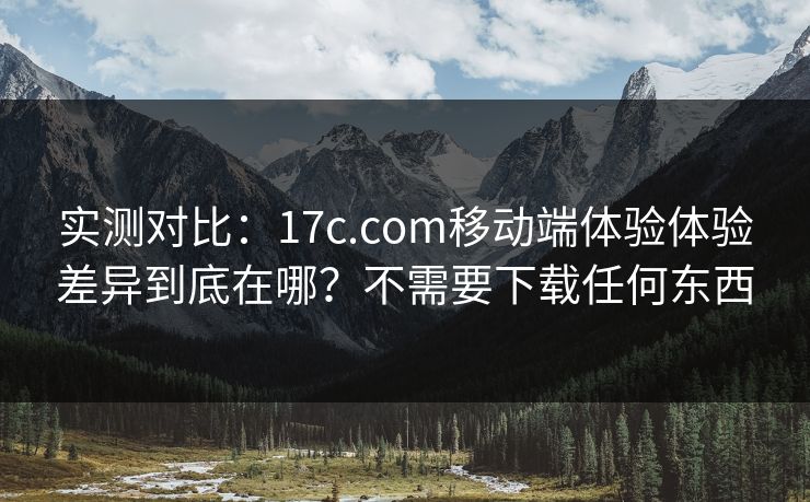 实测对比：17c.com移动端体验体验差异到底在哪？不需要下载任何东西