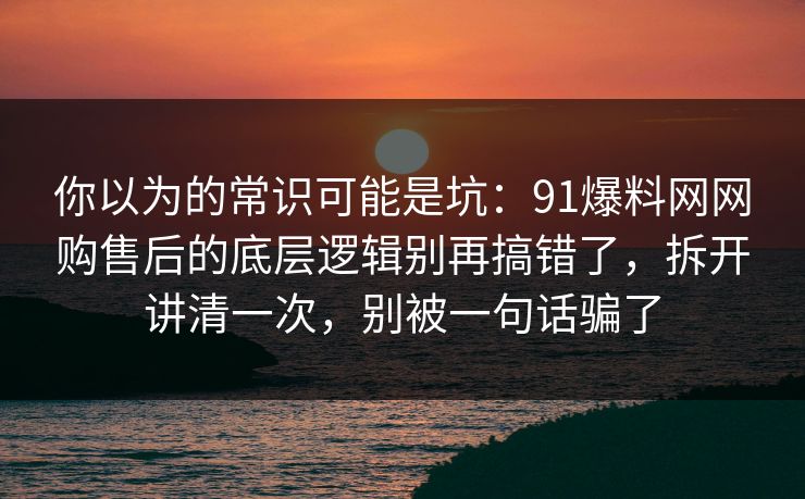 你以为的常识可能是坑：91爆料网网购售后的底层逻辑别再搞错了，拆开讲清一次，别被一句话骗了