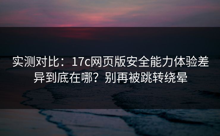 实测对比：17c网页版安全能力体验差异到底在哪？别再被跳转绕晕