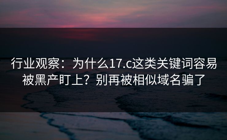 行业观察：为什么17.c这类关键词容易被黑产盯上？别再被相似域名骗了