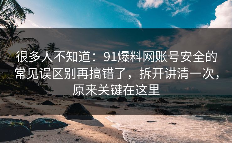很多人不知道：91爆料网账号安全的常见误区别再搞错了，拆开讲清一次，原来关键在这里