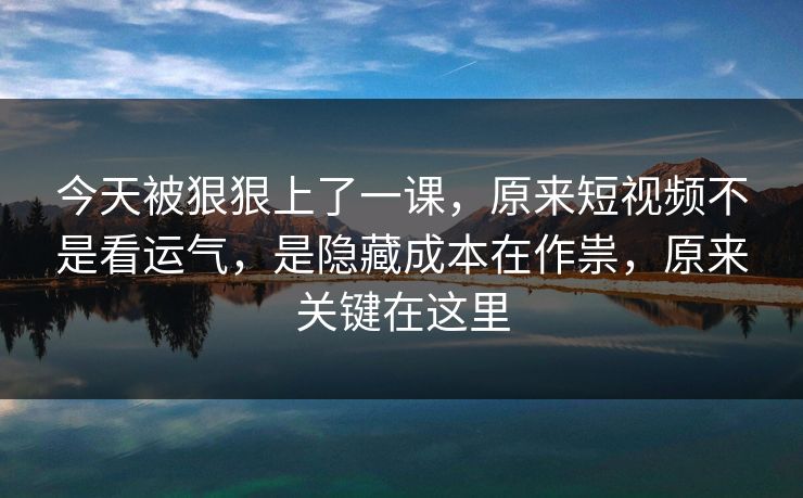 今天被狠狠上了一课，原来短视频不是看运气，是隐藏成本在作祟，原来关键在这里