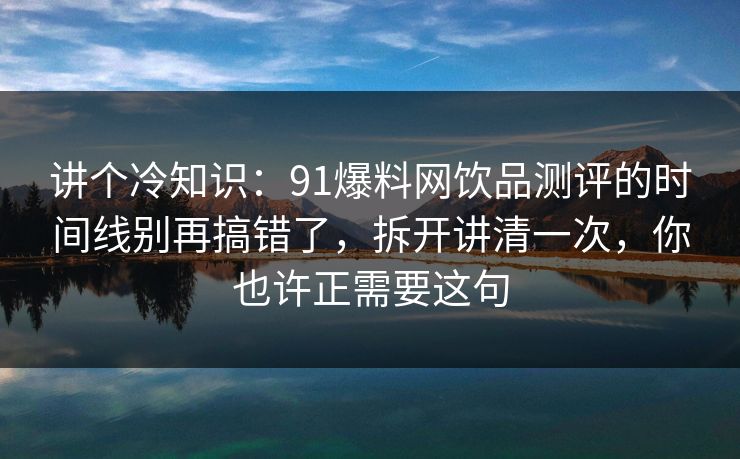 讲个冷知识：91爆料网饮品测评的时间线别再搞错了，拆开讲清一次，你也许正需要这句
