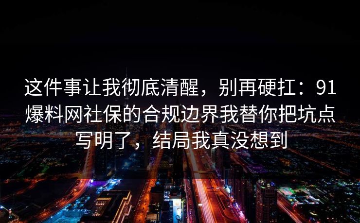 这件事让我彻底清醒，别再硬扛：91爆料网社保的合规边界我替你把坑点写明了，结局我真没想到