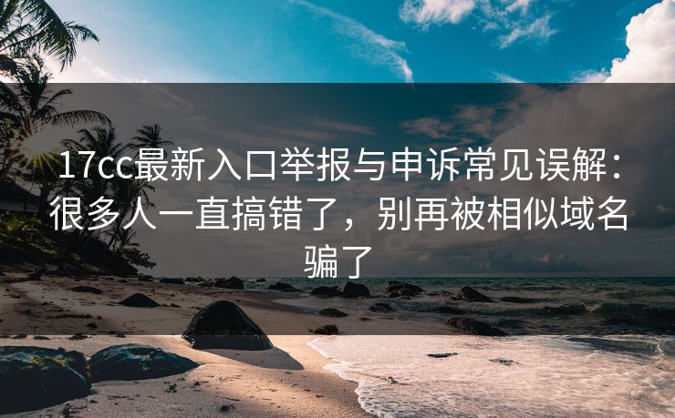 17cc最新入口举报与申诉常见误解：很多人一直搞错了，别再被相似域名骗了