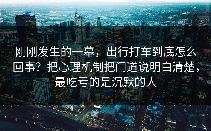 刚刚发生的一幕，出行打车到底怎么回事？把心理机制把门道说明白清楚，最吃亏的是沉默的人