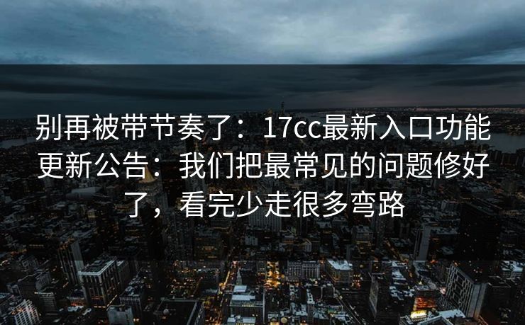 别再被带节奏了：17cc最新入口功能更新公告：我们把最常见的问题修好了，看完少走很多弯路