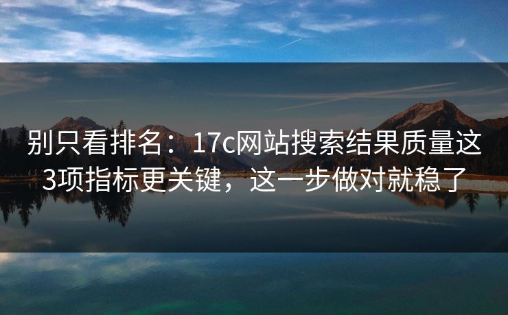 别只看排名：17c网站搜索结果质量这3项指标更关键，这一步做对就稳了