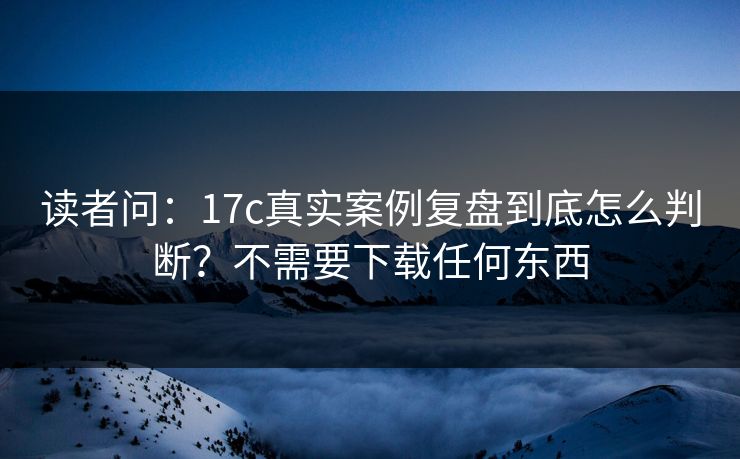 读者问：17c真实案例复盘到底怎么判断？不需要下载任何东西