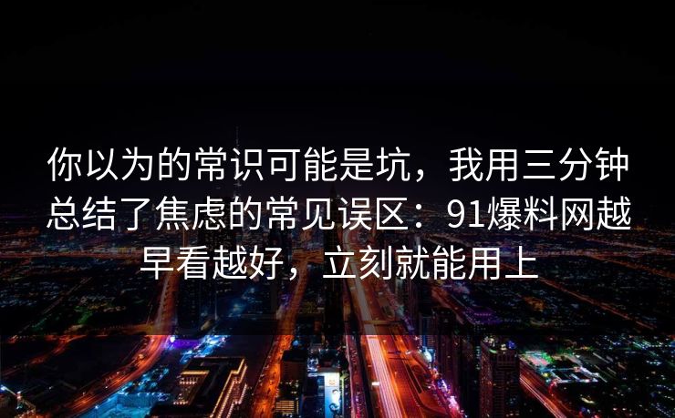 你以为的常识可能是坑，我用三分钟总结了焦虑的常见误区：91爆料网越早看越好，立刻就能用上