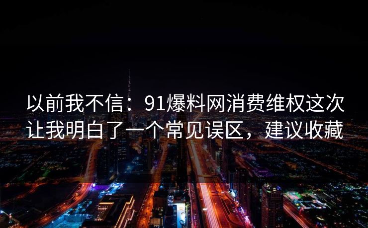 以前我不信:91爆料网消费维权这次让我明白了一个常见误区,建议收藏 以前我不信:91爆料网消费维权这次让我明白了一个常见误区,建议收藏
