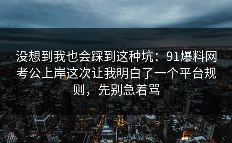 没想到我也会踩到这种坑:91爆料网考公上岸这次让我明白了一个平台规则,先别急着骂 没想到我也会踩到这种坑:91爆料网考公上岸这次让我明白了一个平台规则,先别急着骂