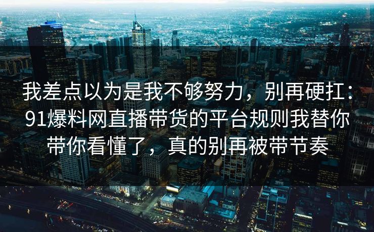 我差点以为是我不够努力,别再硬扛:91爆料网直播带货的平台规则我替你带你看懂了,真的别再被带节奏 我差点以为是我不够努力,别再硬扛:91爆料网直播带货的平台规则我替你带你看懂了,真的别再被带节奏