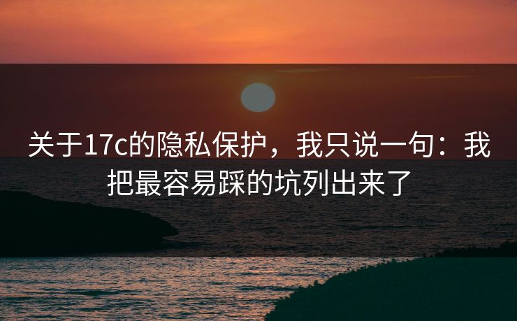 关于17c的隐私保护，我只说一句：我把最容易踩的坑列出来了
