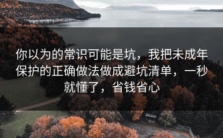 你以为的常识可能是坑,我把未成年保护的正确做法做成避坑清单,一秒就懂了,省钱省心 你以为的常识可能是坑,我把未成年保护的正确做法做成避坑清单,一秒就懂了,省钱省心