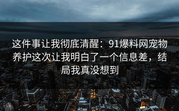 这件事让我彻底清醒：91爆料网宠物养护这次让我明白了一个信息差，结局我真没想到